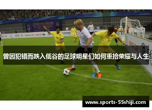 曾因犯错而跌入低谷的足球明星们如何重拾荣耀与人生 曾因犯错而跌入低谷的足球明星们如何重拾荣耀与人生