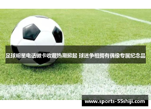 足球明星电话磁卡收藏热潮掀起 球迷争相拥有偶像专属纪念品 足球明星电话磁卡收藏热潮掀起 球迷争相拥有偶像专属纪念品