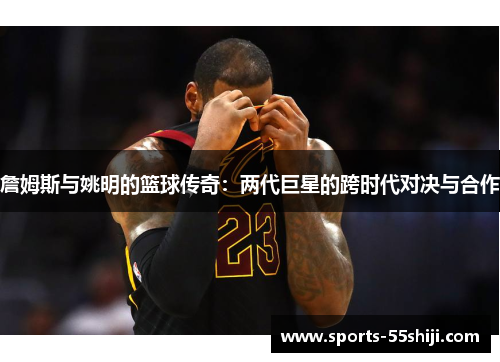 詹姆斯与姚明的篮球传奇:两代巨星的跨时代对决与合作 詹姆斯与姚明的篮球传奇:两代巨星的跨时代对决与合作