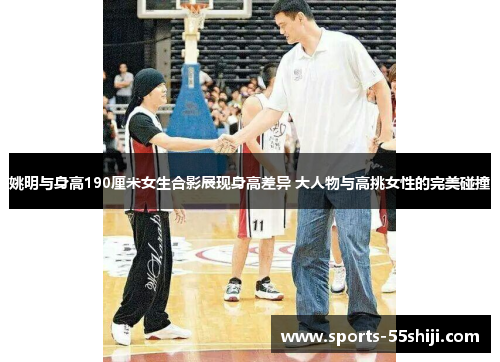 姚明与身高190厘米女生合影展现身高差异 大人物与高挑女性的完美碰撞 姚明与身高190厘米女生合影展现身高差异 大人物与高挑女性的完美碰撞
