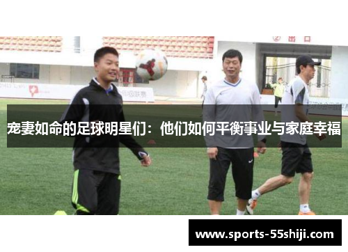 宠妻如命的足球明星们:他们如何平衡事业与家庭幸福 宠妻如命的足球明星们:他们如何平衡事业与家庭幸福