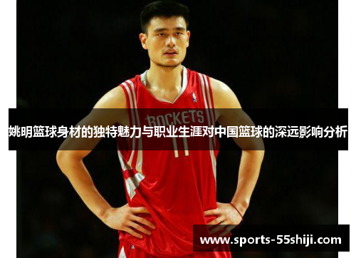 姚明篮球身材的独特魅力与职业生涯对中国篮球的深远影响分析