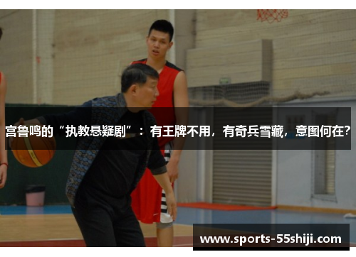 宫鲁鸣的“执教悬疑剧”:有王牌不用,有奇兵雪藏,意图何在? 宫鲁鸣的“执教悬疑剧”:有王牌不用,有奇兵雪藏,意图何在?