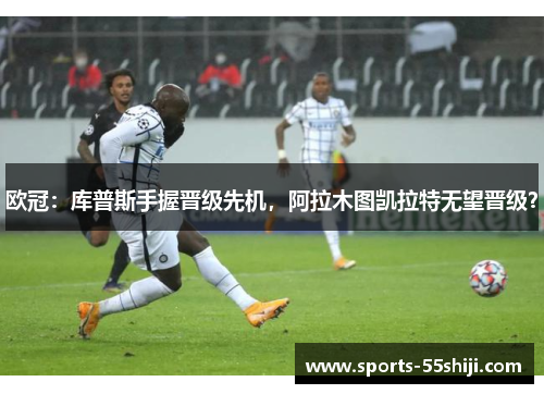 欧冠:库普斯手握晋级先机,阿拉木图凯拉特无望晋级? 欧冠:库普斯手握晋级先机,阿拉木图凯拉特无望晋级?